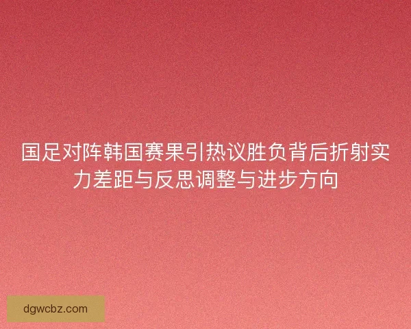 国足对阵韩国赛果引热议胜负背后折射实力差距与反思调整与进步方向