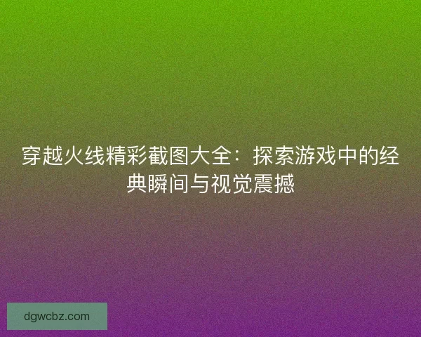 穿越火线精彩截图大全：探索游戏中的经典瞬间与视觉震撼
