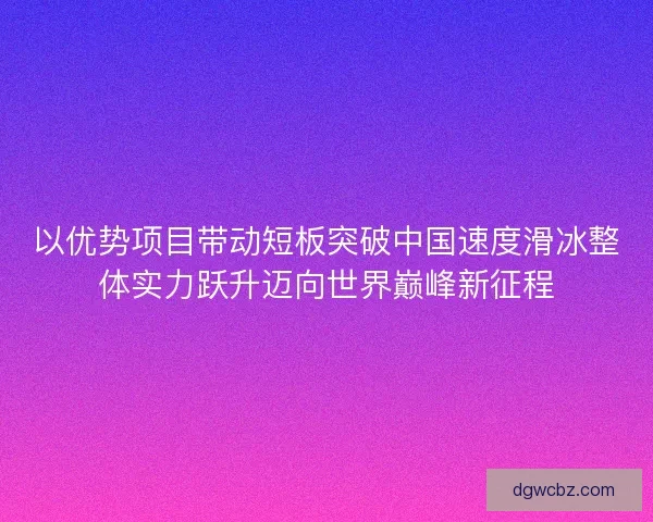 以优势项目带动短板突破中国速度滑冰整体实力跃升迈向世界巅峰新征程