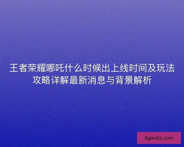 王者荣耀哪吒什么时候出上线时间及玩法攻略详解最新消息与背景解析