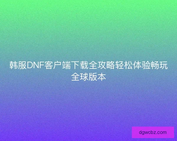 韩服DNF客户端下载全攻略轻松体验畅玩全球版本