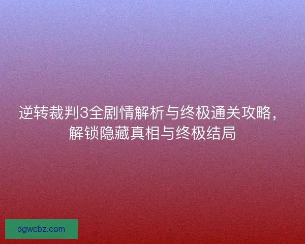 逆转裁判3全剧情解析与终极通关攻略，解锁隐藏真相与终极结局