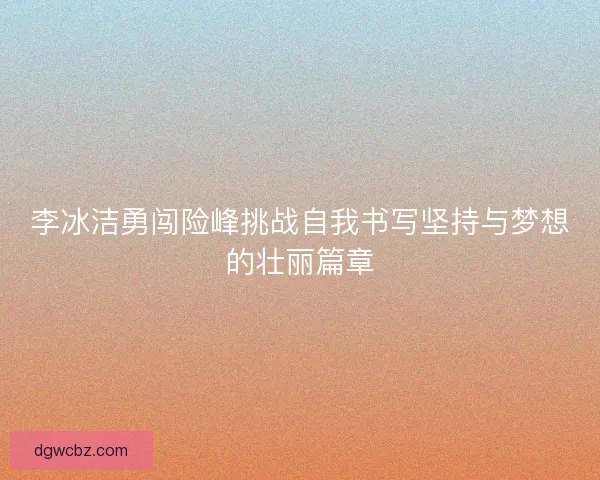 李冰洁勇闯险峰挑战自我书写坚持与梦想的壮丽篇章