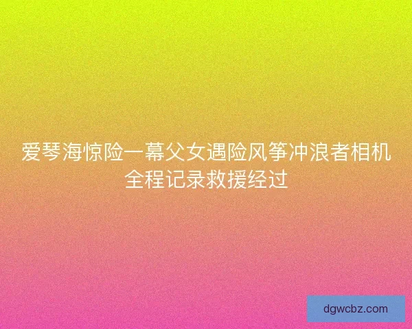 爱琴海惊险一幕父女遇险风筝冲浪者相机全程记录救援经过