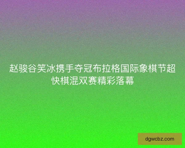 赵骏谷笑冰携手夺冠布拉格国际象棋节超快棋混双赛精彩落幕