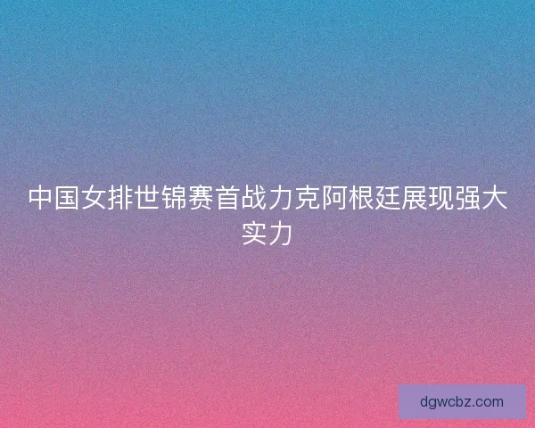 中国女排世锦赛首战力克阿根廷展现强大实力