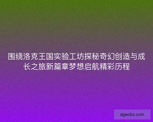 围绕洛克王国实验工坊探秘奇幻创造与成长之旅新篇章梦想启航精彩历程