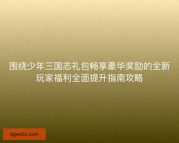 围绕少年三国志礼包畅享豪华奖励的全新玩家福利全面提升指南攻略