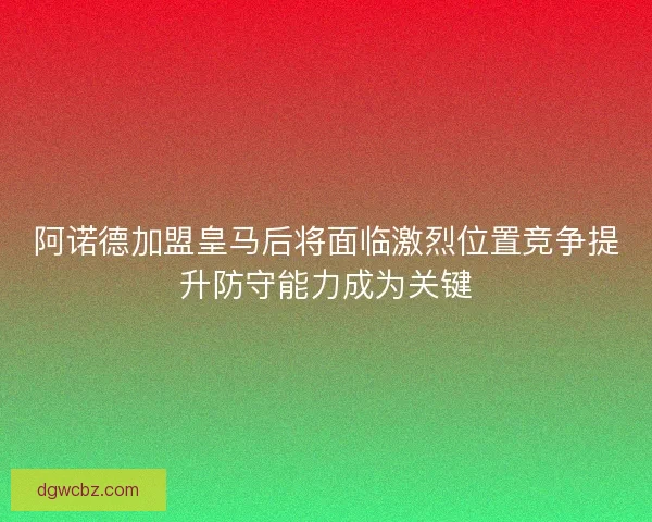 阿诺德加盟皇马后将面临激烈位置竞争提升防守能力成为关键