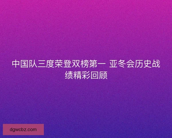 中国队三度荣登双榜第一 亚冬会历史战绩精彩回顾