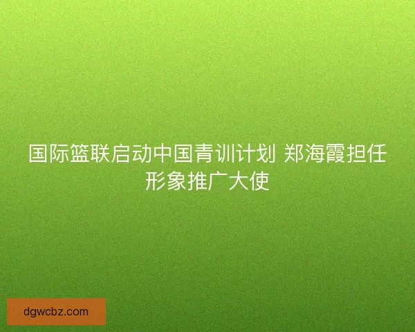 国际篮联启动中国青训计划 郑海霞担任形象推广大使