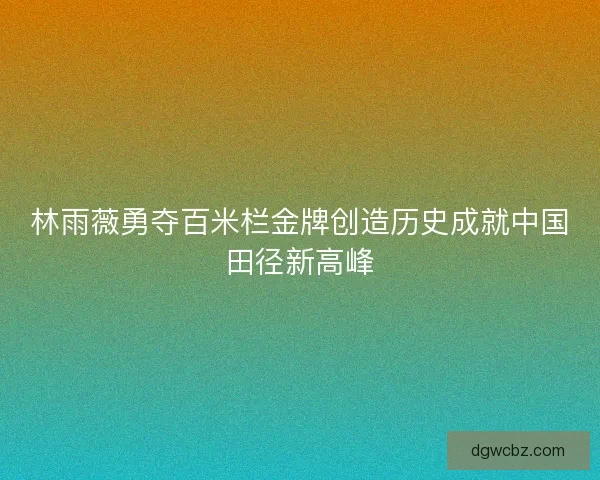 林雨薇勇夺百米栏金牌创造历史成就中国田径新高峰