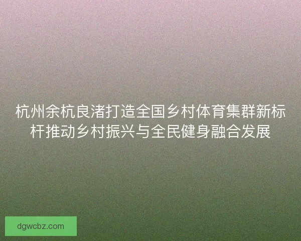 杭州余杭良渚打造全国乡村体育集群新标杆推动乡村振兴与全民健身融合发展