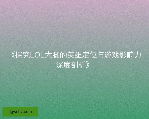 《探究LOL大脚的英雄定位与游戏影响力深度剖析》