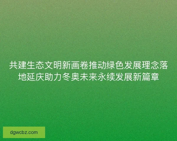 共建生态文明新画卷推动绿色发展理念落地延庆助力冬奥未来永续发展新篇章