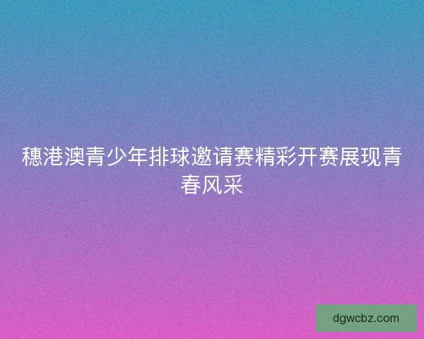 穗港澳青少年排球邀请赛精彩开赛展现青春风采