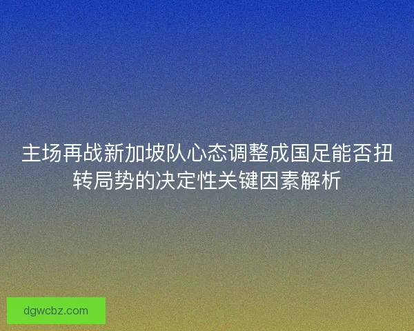 主场再战新加坡队心态调整成国足能否扭转局势的决定性关键因素解析