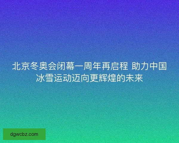 北京冬奥会闭幕一周年再启程 助力中国冰雪运动迈向更辉煌的未来