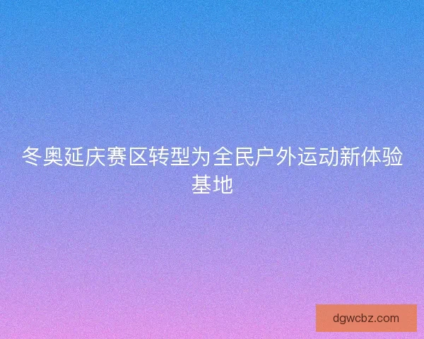 冬奥延庆赛区转型为全民户外运动新体验基地